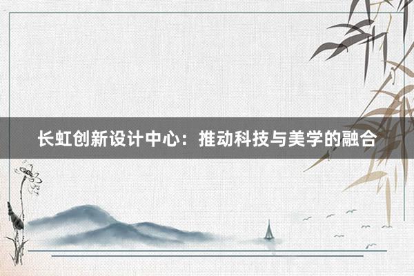 长虹创新设计中心：推动科技与美学的融合